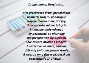 Droga mamo, Drogi tato... Nim przekroczę próg przedszkola, uśmiech swój mi podarujcie, Złapcie mocno mnie za rękę, dobrych słów mi nie żałujcie, I nauczcie mnie odwagi, by poznawać co nieznane, nie przejmować się błędami i nie zawsze działać z planem. I uwierzcie we mnie, chociaż dziś mój świat na głowie stanie, A wraz ze mną dziś w przedszkolu, pozostawcie Zaufanie. Autor wiersza-Dorota Kluska